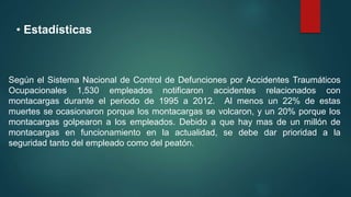 • Estadísticas
Según el Sistema Nacional de Control de Defunciones por Accidentes Traumáticos
Ocupacionales 1,530 empleados notificaron accidentes relacionados con
montacargas durante el periodo de 1995 a 2012. Al menos un 22% de estas
muertes se ocasionaron porque los montacargas se volcaron, y un 20% porque los
montacargas golpearon a los empleados. Debido a que hay mas de un millón de
montacargas en funcionamiento en la actualidad, se debe dar prioridad a la
seguridad tanto del empleado como del peatón.
 