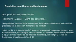 • Requisitos para Operar un Montacargas
La gaceta 32-15 de febrero de 1994
DECRETO No. 22851 – MOPT DEL 04/02/19994.
Reglamento sobre los tipos de vehículos a utilizar en la realización de exámenes
prácticos para la obtención de licencias de conducir.
Articulo 11. –La licencia tipo D-3 autoriza para conducir maquinaria tal como grúas,
motoniveladoras, montacargas, compactadores, mototrailas, distribuidoras de asfalto
y equipo similar, distinto de los tractores de llantas (Licencia tipo D-I) y de los
tractores de oruga (Licencia tipo D-2).
 