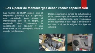 • Los Operar de Montacargas deben recibir capacitación
Las normas de OSHA exigen que el
empleador garantice que el operador
esta capacitado para operar el
montacargas que se le asigna. El
empleador debe documentar la
capacitación del operador y una
evaluación de su desempeño sobre el
uso del montacargas.
Deben organizarse cursos de actualización
si se observa que el operador no opera el
vehículo prudentemente, esta involucrado
en un accidente, o casi llega a encontrarse
en uno, o si se le asigna otro tipo de
vehículo
 