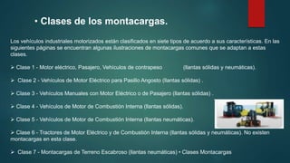 Los vehículos industriales motorizados están clasificados en siete tipos de acuerdo a sus características. En las
siguientes páginas se encuentran algunas ilustraciones de montacargas comunes que se adaptan a estas
clases.
 Clase 1 - Motor eléctrico, Pasajero, Vehículos de contrapeso (llantas sólidas y neumáticas).
 Clase 2 - Vehículos de Motor Eléctrico para Pasillo Angosto (llantas sólidas) .
 Clase 3 - Vehículos Manuales con Motor Eléctrico o de Pasajero (llantas sólidas) .
 Clase 4 - Vehículos de Motor de Combustión Interna (llantas sólidas).
 Clase 5 - Vehículos de Motor de Combustión Interna (llantas neumáticas).
 Clase 6 - Tractores de Motor Eléctrico y de Combustión Interna (llantas sólidas y neumáticas). No existen
montacargas en esta clase.
 Clase 7 - Montacargas de Terreno Escabroso (llantas neumáticas) • Clases Montacargas
• Clases de los montacargas.
 
