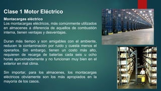 Montacargas eléctrico
Los montacargas eléctricos, más comúnmente utilizados
en almacenes a diferencia de aquellos de combustión
interna, tienen ventajas y desventajas.
Duran más tiempo y son amigables con el ambiente,
reducen la contaminación por ruido y cuesta menos el
operarlos. Sin embargo, tienen un costo más alto,
requieren de recarga de baterías cada seis u ocho
horas aproximadamente y no funcionan muy bien en el
exterior en mal clima.
Sin importar, para los almacenes, los montacargas
eléctricos obviamente son los más apropiados en la
mayoría de los casos.
Clase 1 Motor Eléctrico
 