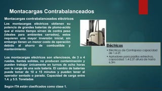 Montacargas Contrabalanceados
Montacargas contrabalanceados eléctricos
Los montacargas eléctricos obtienen su
potencia de grandes baterías de plomo-acido
que al mismo tiempo sirven de contra peso
(ideales para ambientes cerrados), estos
requieren una mayor inversión inicial, sin
embargo tienen un menor costo de operación
debido al ahorro de combustible y
mantenimiento.
Los montacargas eléctricos son silenciosos, de 3 o 4
ruedas, llantas solidas, no producen contaminación y
pueden trabajar únicamente en turnos de ocho horas
con la carga de una sola batería. El cambio de baterías
puede tomar de 10 a 15 minutos y pueden tener al
operador sentado o parado. Capacidad de carga entre
1.4. y 5.5. Toneladas
Según ITA están clasificados como clase 1.
 
