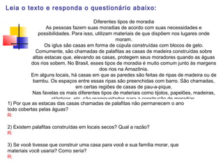 Leia o texto e responda o questionário abaixo:
Diferentes tipos de moradia
As pessoas fazem suas moradias de acordo com suas necessidades e
possibilidades. Para isso, utilizam materiais de que dispõem nos lugares onde
moram.
Os iglus são casas em forma de cúpula construídas com blocos de gelo.
Comumente, são chamadas de palafitas as casas de madeira construídas sobre
altas estacas que, elevando as casas, protegem seus moradores quando as águas
dos rios sobem. No Brasil, esses tipos de moradia é muito comum junto às margens
dos rios na Amazônia.
Em alguns locais, há casas em que as paredes são feitas de ripas de madeira ou de
bambu. Os espaços entre essas ripas são preenchidas com barro. São chamadas,
em certas regiões de casas de pau-a-pique.
Nas favelas os mais diferentes tipos de materiais como tijolos, papelões, madeiras,
plásticos, etc, são reaproveitados para a construção de moradias.
1) Por que as estacas das casas chamadas de palafitas não permanecem o ano
todo cobertas pelas águas?
R:
2) Existem palafitas construídas em locais secos? Qual a razão?
R:
3) Se você tivesse que construir uma casa para você e sua família morar, que
materiais você usaria? Como seria?
R:
 