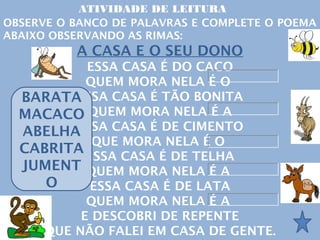 ATIVIDADE DE LEITURA
OBSERVE O BANCO DE PALAVRAS E COMPLETE O POEMA
ABAIXO OBSERVANDO AS RIMAS:
          A CASA E O SEU DONO
          ESSA CASA É DO CACO
          QUEM MORA NELA É O
  BARATAESSA CASA É TÃO BONITA
  MACACO QUEM MORA NELA É A
  ABELHAESSA CASA É DE CIMENTO
           QUE MORA NELA É O
  CABRITA
          ESSA CASA É DE TELHA
  JUMENT QUEM MORA NELA É A
     O     ESSA CASA É DE LATA
          QUEM MORA NELA É A
         E DESCOBRI DE REPENTE
    QUE NÃO FALEI EM CASA DE GENTE.
 