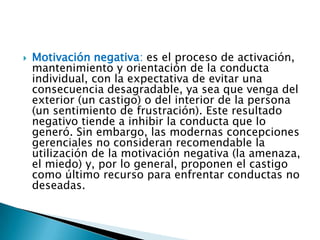 

Motivación negativa: es el proceso de activación,
mantenimiento y orientación de la conducta
individual, con la expectativa de evitar una
consecuencia desagradable, ya sea que venga del
exterior (un castigo) o del interior de la persona
(un sentimiento de frustración). Este resultado
negativo tiende a inhibir la conducta que lo
generó. Sin embargo, las modernas concepciones
gerenciales no consideran recomendable la
utilización de la motivación negativa (la amenaza,
el miedo) y, por lo general, proponen el castigo
como último recurso para enfrentar conductas no
deseadas.

 