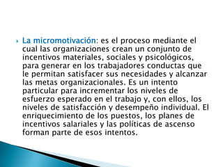 

La micromotivación: es el proceso mediante el
cual las organizaciones crean un conjunto de
incentivos materiales, sociales y psicológicos,
para generar en los trabajadores conductas que
le permitan satisfacer sus necesidades y alcanzar
las metas organizacionales. Es un intento
particular para incrementar los niveles de
esfuerzo esperado en el trabajo y, con ellos, los
niveles de satisfacción y desempeño individual. El
enriquecimiento de los puestos, los planes de
incentivos salariales y las políticas de ascenso
forman parte de esos intentos.

 