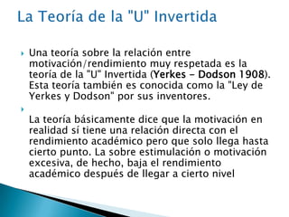



Una teoría sobre la relación entre
motivación/rendimiento muy respetada es la
teoría de la "U" Invertida (Yerkes - Dodson 1908).
Esta teoría también es conocida como la "Ley de
Yerkes y Dodson" por sus inventores.

La teoría básicamente dice que la motivación en
realidad sí tiene una relación directa con el
rendimiento académico pero que solo llega hasta
cierto punto. La sobre estimulación o motivación
excesiva, de hecho, baja el rendimiento
académico después de llegar a cierto nivel

 