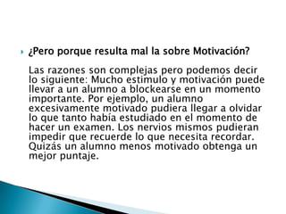 

¿Pero porque resulta mal la sobre Motivación?

Las razones son complejas pero podemos decir
lo siguiente: Mucho estimulo y motivación puede
llevar a un alumno a blockearse en un momento
importante. Por ejemplo, un alumno
excesivamente motivado pudiera llegar a olvidar
lo que tanto había estudiado en el momento de
hacer un examen. Los nervios mismos pudieran
impedir que recuerde lo que necesita recordar.
Quizás un alumno menos motivado obtenga un
mejor puntaje.

 