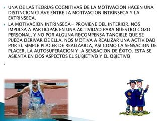 



.

UNA DE LAS TEORIAS COGNITIVAS DE LA MOTIVACION HACEN UNA
DISTINCION CLAVE ENTRE LA MOTIVACION INTRINSECA Y LA
EXTRINSECA.
LA MOTIVACION INTRINSECA= PROVIENE DEL INTERIOR, NOS
IMPULSA A PARTICIPAR EN UNA ACTIVIDAD PARA NUESTRO GOZO
PERSONAL, Y NO POR ALGUNA RECOMPENSA TANGIBLE QUE SE
PUEDA DERIVAR DE ELLA. NOS MOTIVA A REALIZAR UNA ACTIVIDAD
POR EL SIMPLE PLACER DE REALIZARLA, ASI COMO LA SENSACION DE
PLACER, LA AUTOSUPERACION Y ;A SENSACION DE ÉXITO. ESTA SE
ASIENTA EN DOS ASPECTOS EL SUBJETIVO Y EL OBJETIVO

 