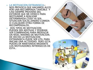 



LA MOTIVACION EXTRAINSECA=
NOS PROVOCA QUE HAGAMOS ALGO
POR UNA RECOMPENSA TANGIBLE Y
CASI SIEMPRE PROVIENE DEL
EXTERIOR QUE ME OFRECE PARA
MOTIVARME A REALIZAR
DETERMINADA COSA YA SEA
SITUACION SOCAL,DINERO COMIDA
O CUALQUIER OTRA FORMA DE
RECOMPENSALOS.
DOS TIPOS DE MOTIVACION
PUEDEN SER ADITIVAS Y PODRIAN
SER COMBINADAS PARA PRODUCIR
UN NIVEL MAXIMO DE MOTIVACION.
DE HECHO LA MOTIVACION
EXTRAINSECA PUEDE SER UTIL PARA
INICIAR UNA ACTIVIDAD. PERO ESTA
PUEDES ER MANTENIDA MEDIANTE
LOS MOTIVADORES INTRINSECOS DE
ESTA..

 