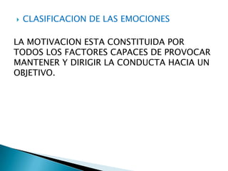 

CLASIFICACION DE LAS EMOCIONES

LA MOTIVACION ESTA CONSTITUIDA POR
TODOS LOS FACTORES CAPACES DE PROVOCAR
MANTENER Y DIRIGIR LA CONDUCTA HACIA UN
OBJETIVO.

 