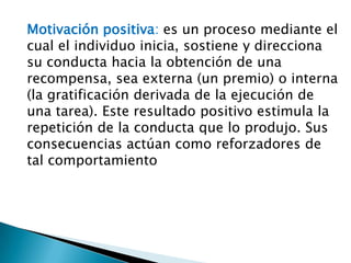 Motivación positiva: es un proceso mediante el
cual el individuo inicia, sostiene y direcciona
su conducta hacia la obtención de una
recompensa, sea externa (un premio) o interna
(la gratificación derivada de la ejecución de
una tarea). Este resultado positivo estimula la
repetición de la conducta que lo produjo. Sus
consecuencias actúan como reforzadores de
tal comportamiento

 