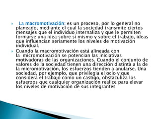 



La macromotivación: es un proceso, por lo general no
planeado, mediante el cual la sociedad transmite ciertos
mensajes que el individuo internaliza y que le permiten
formarse una idea sobre sí mismo y sobre el trabajo, ideas
que influencian seriamente los niveles de motivación
individual.
Cuando la macromotivación está alineada con
la micromotivación se potencian las iniciativas
motivadoras de las organizaciones. Cuando el conjunto de
valores de la sociedad tienen una dirección distinta a la de
la micromotivación, los esfuerzos tienden a anularse. Una
sociedad, por ejemplo, que privilegia el ocio y que
considera el trabajo como un castigo, obstaculiza los
esfuerzos que cualquier organización realice para elevar
los niveles de motivación de sus integrantes

 