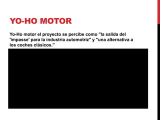 YO-HO MOTOR
Yo-Ho motor el proyecto se percibe como "la salida del
'impasse' para la industria automotriz" y "una alternativa a
los coches clásicos."

 