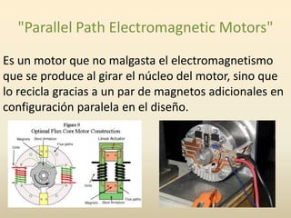 "Parallel Path Electromagnetic Motors"
Es un motor que no malgasta el electromagnetismo
que se produce al girar el núcleo del motor, sino que
lo recicla gracias a un par de magnetos adicionales en
configuración paralela en el diseño.

 