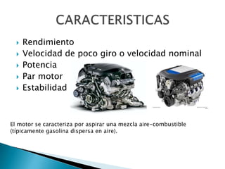 





Rendimiento
Velocidad de poco giro o velocidad nominal
Potencia
Par motor
Estabilidad

El motor se caracteriza por aspirar una mezcla aire-combustible
(típicamente gasolina dispersa en aire).

 