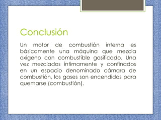 Conclusión
Un motor de combustión interna es
básicamente una máquina que mezcla
oxígeno con combustible gasificado. Una
vez mezclados íntimamente y confinados
en un espacio denominado cámara de
combustión, los gases son encendidos para
quemarse (combustión).

 