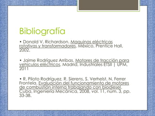 Bibliografía
• Donald V. Richardson. Maquinas eléctricas
rotativas y transformadores. México, Prentice Hall,
2002.
• Jaime Rodríguez Arribas. Motores de tracción para
vehículos eléctricos. Madrid, Industriales ETSII | UPM,
2011

• R. Piloto Rodríguez, R. Sierens, S. Verhelst, N. Ferrer
Frontela. Evaluación del funcionamiento de motores
de combustión interna trabajando con biodiesel.
Cuba, Ingeniería Mecánica, 2008, vol. 11, núm. 3, pp.
33-38.

 