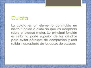 Culata
La culata es un elemento construido en
hierro fundido o aluminio que va acoplada
sobre el bloque motor. Su principal función
es sellar la parte superior de los cilindros
para evitar pérdidas de compresión y una
salida inapropiada de los gases de escape.

 