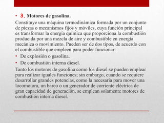• 3. Motores de gasolina.
Constituye una máquina termodinámica formada por un conjunto
de piezas o mecanismos fijos y móviles, cuya función principal
es transformar la energía química que proporciona la combustión
producida por una mezcla de aire y combustible en energía
mecánica o movimiento. Pueden ser de dos tipos, de acuerdo con
el combustible que empleen para poder funcionar:
• De explosión o gasolina.
• De combustión interna diesel.
Tanto los motores de gasolina como los diesel se pueden emplear
para realizar iguales funciones; sin embargo, cuando se requiere
desarrollar grandes potencias, como la necesaria para mover una
locomotora, un barco o un generador de corriente eléctrica de
gran capacidad de generación, se emplean solamente motores de
combustión interna diesel.

 