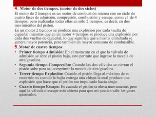 4. Motor de dos tiempos. (motor de dos ciclos)
El motor de 2 tiempos es un motor de combustión interna con un ciclo de
cuatro fases de admisión, compresión, combustión y escape, como el de 4
tiempos, pero realizadas todas ellas en sólo 2 tiempos, es decir, en dos
movimientos del pistón.
En un motor 2 tiempos se produce una explosión por cada vuelta de
cigüeñal mientras que en un motor 4 tiempos se produce una explosión por
cada dos vueltas de cigüeñal, lo que significa que a misma cilindrada se
genera mayor potencia, pero también un mayor consumo de combustible.
5.Motor de cuatro tiempos
• Primer tiempo Admisión: En el momento en el que la válvula de
admisión se abre el pistón baja, esto permite que ingrese la mezcla de
aire/gasolina.
• Segundo tiempo Compresión: Cuando las dos válvulas se cierran el
pistón sube para así comprimir la mezcla de aire/gasolina.
• Tercer tiempo Explosión: Cuando el pistón llega al máximo de su
recorrido es cuando la bujía entrega una chispa la cual produce una
explosión que hace que el pistón sea impulsado hacia abajo.
• Cuarto tiempo Escape: Es cuando el pistón se eleva nuevamente, pero
aquí la válvula d escape está abierta para que así puedan salir los gases
quemados.

 