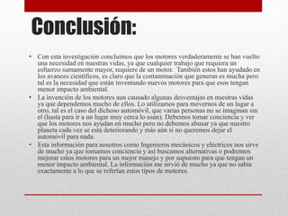 Conclusión:
• Con esta investigación concluimos que los motores verdaderamente se han vuelto
una necesidad en nuestras vidas, ya que cualquier trabajo que requiera un
esfuerzo sumamente mayor, requiere de un motor. También estos han ayudado en
los avances científicos, es claro que la contaminación que generan es mucha pero
tal es la necesidad que están inventando nuevos motores para que esos tengan
menor impacto ambiental.
• La invención de los motores aun causado algunas desventajas en nuestras vidas
ya que dependemos mucho de ellos. Lo utilizamos para movernos de un lugar a
otro, tal es el caso del dichoso automóvil, que varias personas no se imaginan sin
el (hasta para ir a un lugar muy cerca lo usan). Debemos tomar conciencia y ver
que los motores nos ayudan en mucho pero no debemos abusar ya que nuestro
planeta cada vez se está deteriorando y más aún si no queremos dejar el
automóvil para nada.
• Esta información para nosotros como Ingenieros mecánicos y eléctricos nos sirve
de mucho ya que tomamos conciencia y así buscamos alternativas o podremos
mejorar estos motores para un mejor manejo y por supuesto para que tengan un
menor impacto ambiental. La información me sirvió de mucho ya que no sabía
exactamente a lo que se referían estos tipos de motores.

 