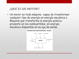 ¿QUÉ ES UN MOTOR?
• Un motor es toda máquina capaz de transformar
cualquier tipo de energía en energía mecánica o
Maquina que transforma la energía química
presente en los combustibles, en energía
mecánica disponible en su eje de salida.

 