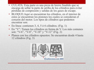 • CULATA: Esta parte es una pieza de hierro fundido que se
encarga de sellar la parte de arriba de los cilindros para evitar
pérdidas de compresión y salidas de los gases de escape.
• BLOQUE:Aquí se encuentran los cilindros, en el interior de
estos se encuentran los pistones los cuales se consideran el
corazón del motor. Los tipos de cilindros que podemos
encontrar son:
• En línea: contienen 3, 4, 5 ó 6 cilindros. (Fig. 1)
• En “V”: Tienen los cilindros en forma de V. Los más comunes
son: “V-6”, “V-8”, “V-10” y “V-12” (Fig. 2)
• Planos con los cilindros opuestos: Se encuentran desde 4 hasta
12 cilindros (Fig. 3)

 