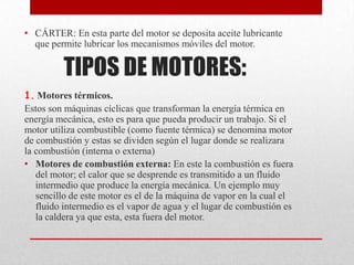 • CÁRTER: En esta parte del motor se deposita aceite lubricante
que permite lubricar los mecanismos móviles del motor.

TIPOS DE MOTORES:
1. Motores térmicos.
Estos son máquinas cíclicas que transforman la energía térmica en
energía mecánica, esto es para que pueda producir un trabajo. Si el
motor utiliza combustible (como fuente térmica) se denomina motor
de combustión y estas se dividen según el lugar donde se realizara
la combustión (interna o externa)
• Motores de combustión externa: En este la combustión es fuera
del motor; el calor que se desprende es transmitido a un fluido
intermedio que produce la energía mecánica. Un ejemplo muy
sencillo de este motor es el de la máquina de vapor en la cual el
fluido intermedio es el vapor de agua y el lugar de combustión es
la caldera ya que esta, esta fuera del motor.

 