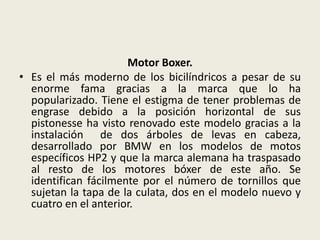 Motor Boxer.
• Es el más moderno de los bicilíndricos a pesar de su
enorme fama gracias a la marca que lo ha
popularizado. Tiene el estigma de tener problemas de
engrase debido a la posición horizontal de sus
pistonesse ha visto renovado este modelo gracias a la
instalación de dos árboles de levas en cabeza,
desarrollado por BMW en los modelos de motos
específicos HP2 y que la marca alemana ha traspasado
al resto de los motores bóxer de este año. Se
identifican fácilmente por el número de tornillos que
sujetan la tapa de la culata, dos en el modelo nuevo y
cuatro en el anterior.

 