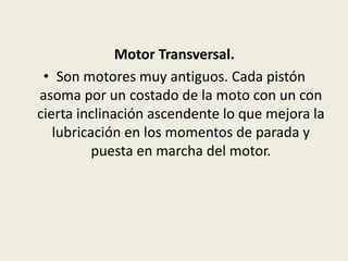 Motor Transversal.
• Son motores muy antiguos. Cada pistón
asoma por un costado de la moto con un con
cierta inclinación ascendente lo que mejora la
lubricación en los momentos de parada y
puesta en marcha del motor.

 