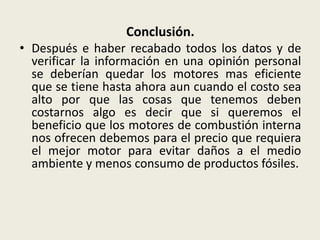 Conclusión.
• Después e haber recabado todos los datos y de
verificar la información en una opinión personal
se deberían quedar los motores mas eficiente
que se tiene hasta ahora aun cuando el costo sea
alto por que las cosas que tenemos deben
costarnos algo es decir que si queremos el
beneficio que los motores de combustión interna
nos ofrecen debemos para el precio que requiera
el mejor motor para evitar daños a el medio
ambiente y menos consumo de productos fósiles.

 