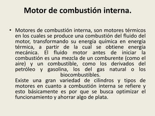 Motor de combustión interna.
• Motores de combustión interna, son motores térmicos
en los cuales se produce una combustión del fluido del
motor, transformando su energía química en energía
térmica, a partir de la cual se obtiene energía
mecánica. El fluido motor antes de iniciar la
combustión es una mezcla de un comburente (como el
aire) y un combustible, como los derivados del
petróleo y gasolina, los del gas natural o los
biocombustibles.
Existe una gran variedad de cilindros y tipos de
motores en cuanto a combustión interna se refiere y
esto básicamente es por que se busca optimizar el
funcionamiento y ahorrar algo de plata.

 