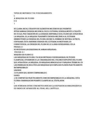 TIPOS DE MOTORES Y SU FUNCIONAMIENTO
L
A MÁQUINA DE FLUIDO
[1]
1

Se llama así al conjunto de elementos mecánicos que permiten
intercambiar energía mecánica con el exterior, generalmente a través
de un eje, por variación de la energía disponible en el fluido que atraviesa
la máquina. Si la máquina transmite energía mecánica al exterior
disminuyendo la energía del fluido, recibe el nombre de motora. Si por el
contrario, ésta absorbe energía del exterior aumentando, en
consecuencia, la energía del fluido se le llama generadora. En la
Figura 2.1
se muestran los esquemas de ambas máquinas.
 Figura 2.1
Máquina de fluido [1]
Las máquinas de fluido, ya sean motoras o generadoras, se pueden
clasificar, atendiendo a la variabilidad del volumen específico del fluido
que atraviesa la máquina, en máquinas hidráulicas y máquina térmicas. En
las primeras se incluyen las máquinas que emplean fluidos prácticamente
incompresibles
líquidos
) o fluidos que, siendo compresibles (
gases
), se comportan prácticamente como incompresibles en la máquina. Esta
última consideración permite clasificar al ventilador
1
Los números entre corchetes indican la referencia bibliográfica
en orden de aparición al final del capítulo.
 