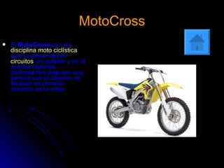 MotoCross El  MotoCross  es una  disciplina moto ciclística  que se desarrolla en  circuitos  sin asfaltar y en la que los distintos participantes disputan una carrera con el objetivo de finalizar en primera posición en la meta.   