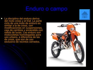 Enduro o campo La disciplina del enduro deriva del moto cross y el trial. La parte ciclo de una moto de enduro es similar a la de cross, con modificaciones en suspensiones, caja de cambios y encendido con salida de luces. Las enduro son motocicletas homologadas para uso urbano, a diferencia de las de cross, que son de uso exclusivo de recintos cerrados .   