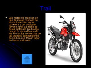 Trail Las motos de Trail son un tipo de motos capaces de evolucionar bien sobre carretera y por cualquier terreno rural. La moda de estas motos de Trail surge casi al fin de la década de los 70 con los comienzos de las grandes competiciones de Enduro que tenían lugar en tierras africanas.   