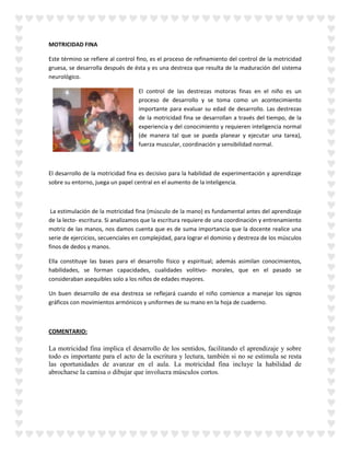 MOTRICIDAD FINA
Este término se refiere al control fino, es el proceso de refinamiento del control de la motricidad
gruesa, se desarrolla después de ésta y es una destreza que resulta de la maduración del sistema
neurológico.
El control de las destrezas motoras finas en el niño es un
proceso de desarrollo y se toma como un acontecimiento
importante para evaluar su edad de desarrollo. Las destrezas
de la motricidad fina se desarrollan a través del tiempo, de la
experiencia y del conocimiento y requieren inteligencia normal
(de manera tal que se pueda planear y ejecutar una tarea),
fuerza muscular, coordinación y sensibilidad normal.
El desarrollo de la motricidad fina es decisivo para la habilidad de experimentación y aprendizaje
sobre su entorno, juega un papel central en el aumento de la inteligencia.
La estimulación de la motricidad fina (músculo de la mano) es fundamental antes del aprendizaje
de la lecto- escritura. Si analizamos que la escritura requiere de una coordinación y entrenamiento
motriz de las manos, nos damos cuenta que es de suma importancia que la docente realice una
serie de ejercicios, secuenciales en complejidad, para lograr el dominio y destreza de los músculos
finos de dedos y manos.
Ella constituye las bases para el desarrollo físico y espiritual; además asimilan conocimientos,
habilidades, se forman capacidades, cualidades volitivo- morales, que en el pasado se
consideraban asequibles solo a los niños de edades mayores.
Un buen desarrollo de esa destreza se reflejará cuando el niño comience a manejar los signos
gráficos con movimientos armónicos y uniformes de su mano en la hoja de cuaderno.
COMENTARIO:
La motricidad fina implica el desarrollo de los sentidos, facilitando el aprendizaje y sobre
todo es importante para el acto de la escritura y lectura, también si no se estimula se resta
las oportunidades de avanzar en el aula. La motricidad fina incluye la habilidad de
abrocharse la camisa o dibujar que involucra músculos cortos.
 
