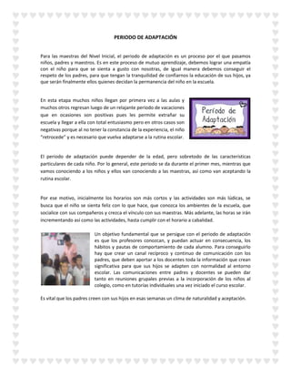 PERIODO DE ADAPTACIÓN
Para las maestras del Nivel Inicial, el periodo de adaptación es un proceso por el que pasamos
niños, padres y maestros. Es en este proceso de mutuo aprendizaje, debemos lograr una empatía
con el niño para que se sienta a gusto con nosotras, de igual manera debemos conseguir el
respeto de los padres, para que tengan la tranquilidad de confiarnos la educación de sus hijos, ya
que serán finalmente ellos quienes decidan la permanencia del niño en la escuela.
En esta etapa muchos niños llegan por primera vez a las aulas y
muchos otros regresan luego de un relajante periodo de vacaciones
que en ocasiones son positivas pues les permite extrañar su
escuela y llegar a ella con total entusiasmo pero en otros casos son
negativas porque al no tener la constancia de la experiencia, el niño
“retrocede” y es necesario que vuelva adaptarse a la rutina escolar.
El periodo de adaptación puede depender de la edad, pero sobretodo de las características
particulares de cada niño. Por lo general, este periodo se da durante el primer mes, mientras que
vamos conociendo a los niños y ellos van conociendo a las maestras, así como van aceptando la
rutina escolar.
Por ese motivo, inicialmente los horarios son más cortos y las actividades son más lúdicas, se
busca que el niño se sienta feliz con lo que hace, que conozca los ambientes de la escuela, que
socialice con sus compañeros y crezca el vínculo con sus maestras. Más adelante, las horas se irán
incrementando así como las actividades, hasta cumplir con el horario a cabalidad.
Un objetivo fundamental que se persigue con el periodo de adaptación
es que los profesores conozcan, y puedan actuar en consecuencia, los
hábitos y pautas de comportamiento de cada alumno. Para conseguirlo
hay que crear un canal recíproco y continuo de comunicación con los
padres, que deben aportar a los docentes toda la información que crean
significativa para que sus hijos se adapten con normalidad al entorno
escolar. Las comunicaciones entre padres y docentes se pueden dar
tanto en reuniones grupales previas a la incorporación de los niños al
colegio, como en tutorías individuales una vez iniciado el curso escolar.
Es vital que los padres creen con sus hijos en esas semanas un clima de naturalidad y aceptación.
 