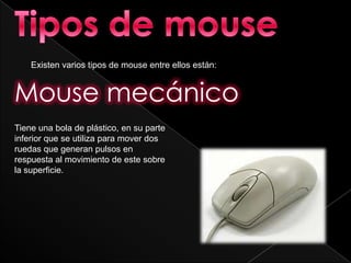 Existen varios tipos de mouse entre ellos están:


Mouse mecánico
Tiene una bola de plástico, en su parte
inferior que se utiliza para mover dos
ruedas que generan pulsos en
respuesta al movimiento de este sobre
la superficie.
 