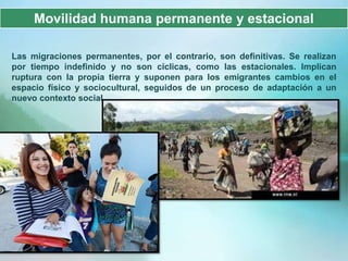 Movilidad humana permanente y estacional

Las migraciones permanentes, por el contrario, son definitivas. Se realizan
por tiempo indefinido y no son cíclicas, como las estacionales. Implican
ruptura con la propia tierra y suponen para los emigrantes cambios en el
espacio físico y sociocultural, seguidos de un proceso de adaptación a un
nuevo contexto social.
 