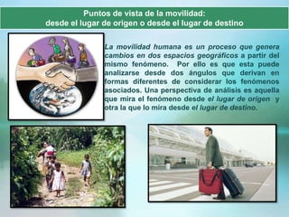 Puntos de vista de la movilidad:
desde el lugar de origen o desde el lugar de destino

               La movilidad humana es un proceso que genera
               cambios en dos espacios geográficos a partir del
               mismo fenómeno. Por ello es que esta puede
               analizarse desde dos ángulos que derivan en
               formas diferentes de considerar los fenómenos
               asociados. Una perspectiva de análisis es aquella
               que mira el fenómeno desde el lugar de origen y
               otra la que lo mira desde el lugar de destino.
 