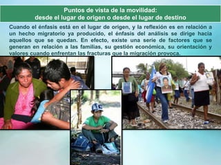 Puntos de vista de la movilidad:
         desde el lugar de origen o desde el lugar de destino
Cuando el énfasis está en el lugar de origen, y la reflexión es en relación a
un hecho migratorio ya producido, el énfasis del análisis se dirige hacia
aquellos que se quedan. En efecto, existe una serie de factores que se
generan en relación a las familias, su gestión económica, su orientación y
valores cuando enfrentan las fracturas que la migración provoca.
 