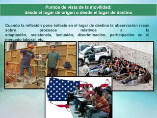Puntos de vista de la movilidad:
          desde el lugar de origen o desde el lugar de destino

Cuando la reflexión pone énfasis en el lugar de destino la observación recae
sobre             procesos              relativos            a            la
adaptación, resistencia, inclusión, discriminación, participación en el
mercado laboral, etc.
 