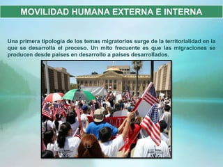 MOVILIDAD HUMANA EXTERNA E INTERNA


Una primera tipología de los temas migratorios surge de la territorialidad en la
que se desarrolla el proceso. Un mito frecuente es que las migraciones se
producen desde países en desarrollo a países desarrollados.
 