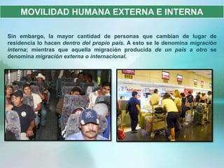 MOVILIDAD HUMANA EXTERNA E INTERNA

Sin embargo, la mayor cantidad de personas que cambian de lugar de
residencia lo hacen dentro del propio país. A esto se le denomina migración
interna; mientras que aquella migración producida de un país a otro se
denomina migración externa o internacional.
 