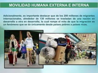 MOVILIDAD HUMANA EXTERNA E INTERNA

Adicionalmente, es importante destacar que de los 200 millones de migrantes
internacionales, alrededor de 130 millones se trasladan de una nación en
desarrollo a otra en desarrollo, lo cual rompe el mito de que la migración es
un fenómeno que se da únicamente desde países pobres a países ricos.
 