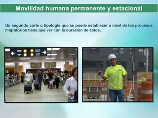 Movilidad humana permanente y estacional

Un segundo corte o tipología que se puede establecer a nivel de los procesos
migratorios tiene que ver con la duración de éstos.
 