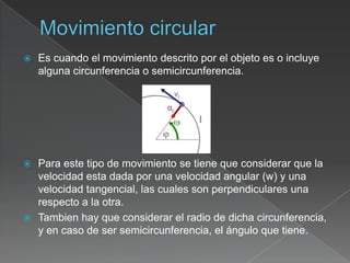    Es cuando el movimiento descrito por el objeto es o incluye
    alguna circunferencia o semicircunferencia.




 Para este tipo de movimiento se tiene que considerar que la
  velocidad esta dada por una velocidad angular (w) y una
  velocidad tangencial, las cuales son perpendiculares una
  respecto a la otra.
 Tambien hay que considerar el radio de dicha circunferencia,
  y en caso de ser semicircunferencia, el ángulo que tiene.
 
