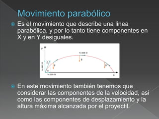    Es el movimiento que describe una linea
    parabólica, y por lo tanto tiene componentes en
    X y en Y desiguales.




   En este movimiento también tenemos que
    considerar las componentes de la velocidad, asi
    como las componentes de desplazamiento y la
    altura máxima alcanzada por el proyectil.
 